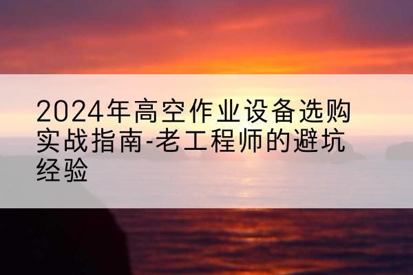 平昌高空作业升降机厂家推荐-2024年高空作业设备选购实战指南-老工程师的避坑经验