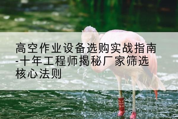 平昌剪叉式升降机厂家-高空作业设备选购实战指南-十年工程师揭秘厂家筛选核心法则