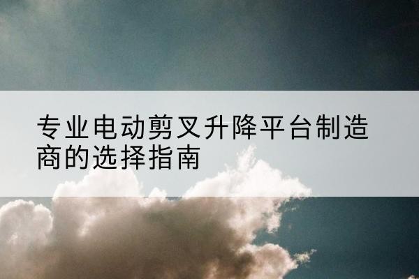 平昌电动剪叉升降平台厂家-专业电动剪叉升降平台制造商的选择指南