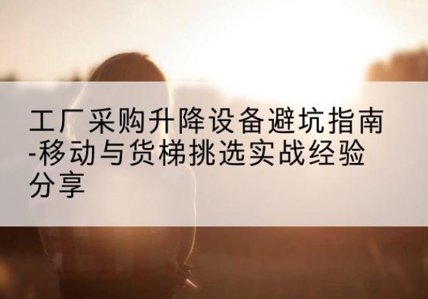 平昌移动式升降机怎么选-工厂采购升降设备避坑指南-移动与货梯挑选实战经验分享