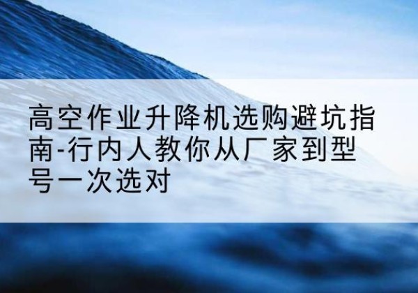 平昌升降平台厂家-高空作业升降机选购避坑指南-行内人教你从厂家到型号一次选对