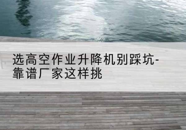 平昌剪叉式升降机厂家-选高空作业升降机别踩坑-靠谱厂家这样挑
