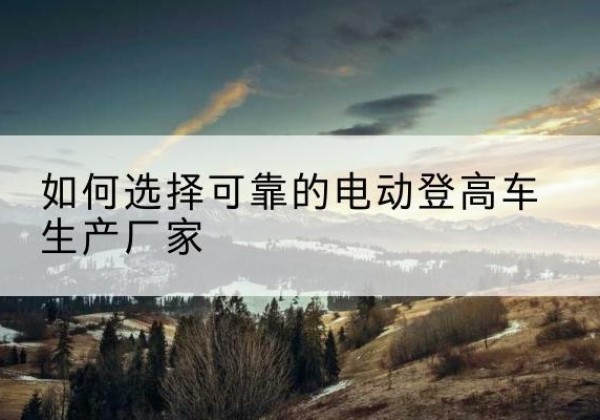 平昌电动登高车厂家-如何选择可靠的电动登高车生产厂家