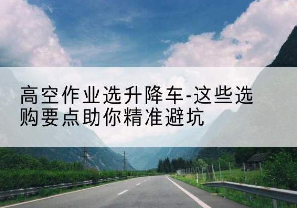 平昌升降车厂家-高空作业选升降车-这些选购要点助你*避坑
