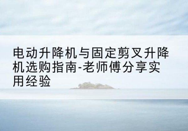 平昌电动升降机怎么选-电动升降机与固定剪叉升降机选购指南-老师傅分享实用经验