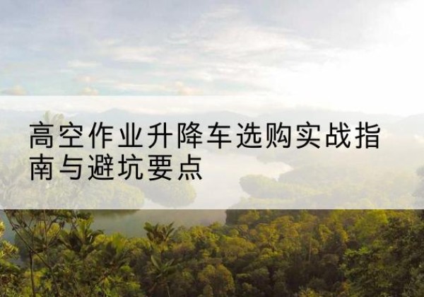 平昌升降车怎么选-高空作业升降车选购实战指南与避坑要点