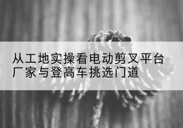 平昌电动剪叉升降平台厂家-从工地实操看电动剪叉平台厂家与登高车挑选门道