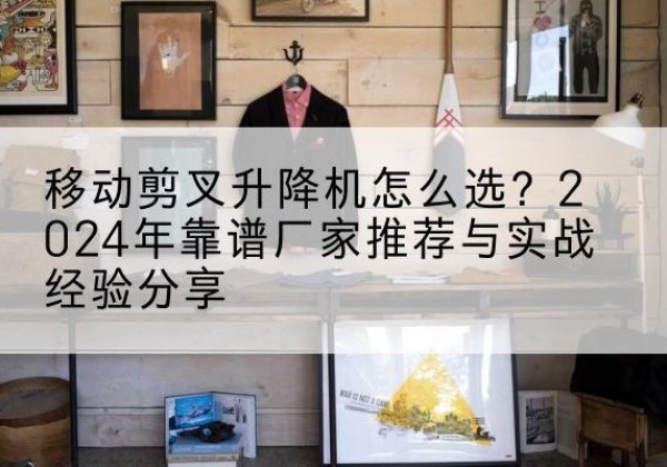 平昌升降平台厂家推荐-移动剪叉升降机怎么选？2024年靠谱厂家推荐与实战经验分享