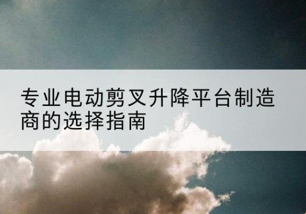 平昌电动剪叉升降平台厂家-专业电动剪叉升降平台制造商的选择指南